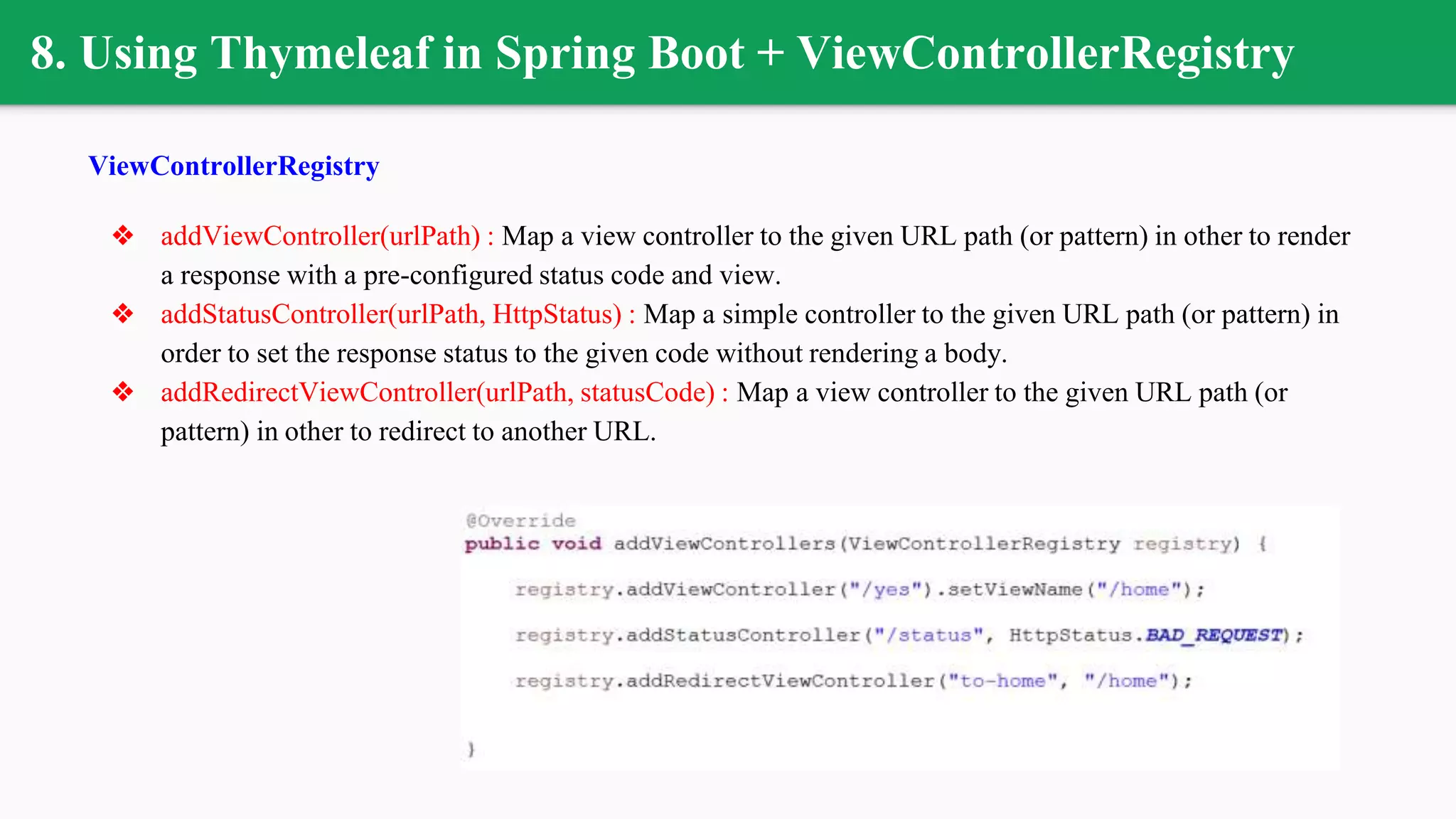 8. Using Thymeleaf in Spring Boot + ViewControllerRegistry
ViewControllerRegistry
❖ addViewController(urlPath) : Map a view controller to the given URL path (or pattern) in other to render
a response with a pre-configured status code and view.
❖ addStatusController(urlPath, HttpStatus) : Map a simple controller to the given URL path (or pattern) in
order to set the response status to the given code without rendering a body.
❖ addRedirectViewController(urlPath, statusCode) : Map a view controller to the given URL path (or
pattern) in other to redirect to another URL.
 