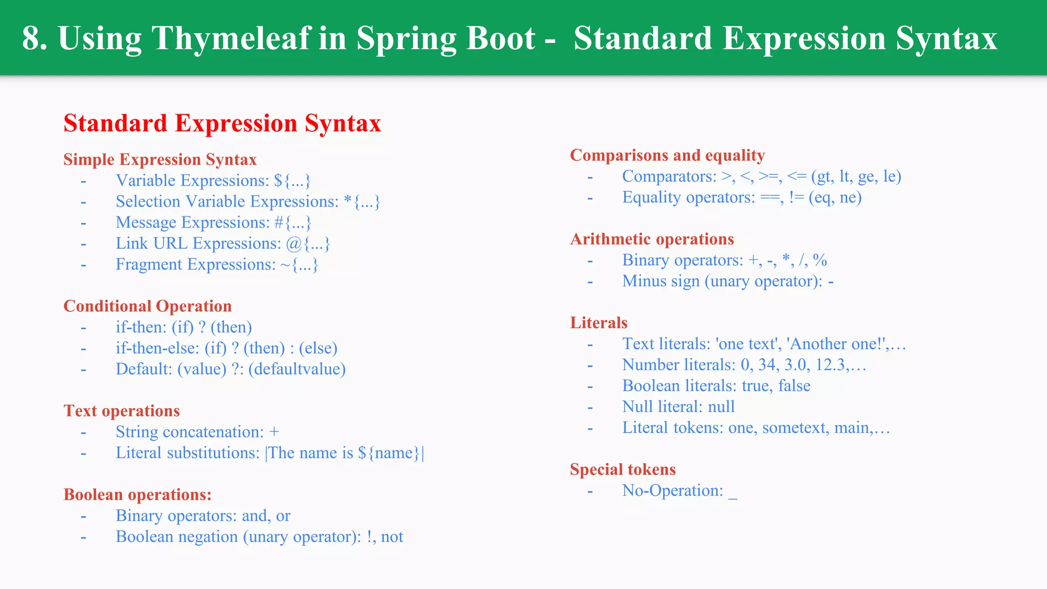8. Using Thymeleaf in Spring Boot - Standard Expression Syntax
Standard Expression Syntax
Simple Expression Syntax
- Variable Expressions: ${...}
- Selection Variable Expressions: *{...}
- Message Expressions: #{...}
- Link URL Expressions: @{...}
- Fragment Expressions: ~{...}
Conditional Operation
- if-then: (if) ? (then)
- if-then-else: (if) ? (then) : (else)
- Default: (value) ?: (defaultvalue)
Text operations
- String concatenation: +
- Literal substitutions: |The name is ${name}|
Boolean operations:
- Binary operators: and, or
- Boolean negation (unary operator): !, not
Comparisons and equality
- Comparators: >, <, >=, <= (gt, lt, ge, le)
- Equality operators: ==, != (eq, ne)
Arithmetic operations
- Binary operators: +, -, *, /, %
- Minus sign (unary operator): -
Literals
- Text literals: 'one text', 'Another one!',…
- Number literals: 0, 34, 3.0, 12.3,…
- Boolean literals: true, false
- Null literal: null
- Literal tokens: one, sometext, main,…
Special tokens
- No-Operation: _
 