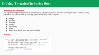 8. Using Thymeleaf in Spring Boot
Inlining with JavaScript
An important thing to note regarding JavaScript inlining is that this expression evaluation is intelligent and not limited to Strings.
Thymeleaf will correctly write in JavaScript syntax the following kinds of objects:
● Strings
● Numbers
● Booleans
● Arrays
● Collections
● Maps
● Beans (objects with getter and setter methods)
Example:
 