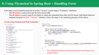 8. Using Thymeleaf in Spring Boot + Handling Form
Form input can be handled using the th:action=”@{url}” and th:object=”${object}” attributes.
- The th:action is used to provide the form action URL
- The th:object is used to specify an object to which the submitted form data will be bound. Individual fields are
mapped using the th:field=”*{name}” attribute, where the name is the matching property of the object.
Create Class Student and Web Controller
The @ModelAttribute annotation binds the form fields to the
student object.
 