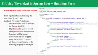 8. Using Thymeleaf in Spring Boot + Handling Form
Create Student Input form with Student class
Form input can be handled using the
th:action=”@{url}” and
th:object=”${object}” attributes.
- The th:action is used to provide
the form action URL
- The th:object is used to specify
an object to which the submitted
form data will be bound.
Individual fields are mapped
using the th:field=”*{name}”
attribute, where the name is the
matching property of the object.
 