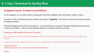 8. Using Thymeleaf in Spring Boot
Template Layout : Custom Layout Dialect
In our templates, we will often want to include parts from other templates, parts like footers, headers, menus…
In order to do this, Thymeleaf needs us to define these parts, “fragments”, for inclusion, which can be done using the
th:fragment attribute.
Thymeleaf addresses that with custom dialects – you can build layouts using the Thymeleaf Standard Layout System
or the Layout Dialect – which uses the decorator pattern for working with the layout files.
Namespace and Attribute Processors’ Features
Once, configured we can start using layout namespace, and five new attribute processors: decorate, title-pattern, insert, replace, and
fragment.
In order to create layout template that we want to use for our HTML files, we created following file, named template.html:
<!DOCTYPE html>
<html xmlns:layout="http://www.ultraq.net.nz/thymeleaf/layout">
...
</html>
 