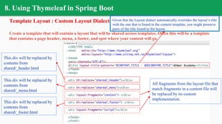 8. Using Thymeleaf in Spring Boot
Template Layout : Custom Layout Dialect
Create a template that will contain a layout that will be shared across templates. Often this will be a template
that contains a page header, menu, a footer, and spot where your content will go.
This div will be replaced by
contents from
shared/_header.html
This div will be replaced by
contents from
shared/_menu.html
This div will be replaced by
contents from
shared/_footer.html
All fragments from the layout file that
match fragments in a content file will
be replaced by its custom
implementation.
Given that the Layout dialect automatically overrides the layout’s title
with the one that is found in the content template, you might preserve
parts of the title found in the layout.
 