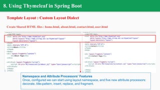 Template Layout : Custom Layout Dialect
Create Shared HTML files : home.html, about.html, contact.html, user.html
8. Using Thymeleaf in Spring Boot
Namespace and Attribute Processors’ Features
Once, configured we can start using layout namespace, and five new attribute processors:
decorate, title-pattern, insert, replace, and fragment.
 