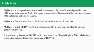 9. MyBatis
MyBatis is a Java persistence framework that couples objects with stored procedures or
SQL statements using an XML descriptor or annotations. It automates the mapping between
SQL databases and objects in Java.
MyBatis is free software that is distributed under the Apache License 2.0.
MyBatis is a fork of iBATIS 3.0 and is maintained by a team that includes the original
creators of iBATIS.
It was formerly known as IBATIS, which was started by Clinton Begin in 2002. MyBatis 3
is the latest version. It is a total makeover of IBATIS.
 