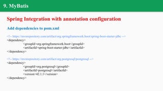 9. MyBatis
Spring Integration with annotation configuration
Add dependencies to pom.xml
<!-- https://mvnrepository.com/artifact/org.springframework.boot/spring-boot-starter-jdbc -->
<dependency>
<groupId>org.springframework.boot</groupId>
<artifactId>spring-boot-starter-jdbc</artifactId>
</dependency>
<!-- https://mvnrepository.com/artifact/org.postgresql/postgresql -->
<dependency>
<groupId>org.postgresql</groupId>
<artifactId>postgresql</artifactId>
<version>42.1.1</version>
</dependency>
 
