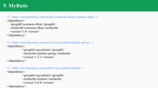 9. MyBatis
<!-- https://mvnrepository.com/artifact/commons-dbcp/commons-dbcp -->
<dependency>
<groupId>commons-dbcp</groupId>
<artifactId>commons-dbcp</artifactId>
<version>1.4</version>
</dependency>
<!-- https://mvnrepository.com/artifact/org.mybatis/mybatis-spring -->
<dependency>
<groupId>org.mybatis</groupId>
<artifactId>mybatis-spring</artifactId>
<version>1.3.1</version>
</dependency>
<!-- https://mvnrepository.com/artifact/org.mybatis/mybatis -->
<dependency>
<groupId>org.mybatis</groupId>
<artifactId>mybatis</artifactId>
<version>3.4.4</version>
</dependency>
 