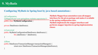 9. MyBatis
Configuring MyBatis in Spring boot by java based annotations :
@Configuration
@MapperScan("com.springdemy.mybatis.repositories")
public class MyBatisConfiguration {
private DataSource dataSource;
@Autowired
public MyBatisConfiguration(DataSource dataSource) {
this.dataSource = dataSource;
}
@Bean
public DataSourceTransactionManager transactionManager() {
return new DataSourceTransactionManager(dataSource);
}
MyBatis MapperScan annotation scans all mapper
interfaces for the given package and makes it available
to the spring configuration class.
MyBatis implements the mapper interfaces and
performs mapper injection in spring implementation
classes
 
