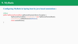 9. MyBatis
Configuring MyBatis in Spring boot by java based annotations :
@Bean
public SqlSessionFactoryBean sqlSessionFactory() throws Exception {
SqlSessionFactoryBean sessionFactory = new SqlSessionFactoryBean();
sessionFactory.setDataSource(dataSource);
return sessionFactory;
}
 