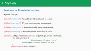 9. MyBatis
Implement on Repositories Interface
MyBatis Java api :
@Insert(“insert query”): We need to provide insert query as a value.
@Select(“select query”): We need to provide select query as value.
@Update(“update query”): We need to provide update query as value.
@Delete(“delete query”): We need to provide delete query as value.
@Results(...): Maps column name and Class property to get result in select query.
Ex: @Results(value={
@Result(property = "id", column = "role_id"),
@Result(property = "roleName", column = "role_name")
})
public ArrayList<User> findAll();
 