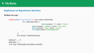 9. MyBatis
Implement on Repositories Interface
MyBatis Java api :
- @Many(select=“functionName”): one to many relationship.
Ex: @Results(value={
@Result(property = "id", column = "role_id"),
@Result(property = "roleName", column = "role_name"),
@Result(property = "users", column = "role_id",
many=@Many(select=”findUsersByRoleId”)
)
})
List<Article> findAllArticles();
@Select(“.......”)
@Results(.....)
List<Tag> findTagsByArticleId(int articleId)
 