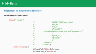 9. MyBatis
Implement on Repositories Interface
MyBatis Insert/Update Batch:
@Insert(" <script>"
+ " INSERT INTO user_roles ("
+ " user_id, "
+ " role_id"
+ " ) VALUES "
+ " <foreach collection='roles' item='role' separator=','>"
+ " ("
+ " #{user_id},"
+ " #{role.id}"
+ " )"
+ " </foreach> "
+ " </script>")
public boolean save(
@Param("roles") List<Role> roles,
@Param("user_id") int userId);
 