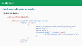 9. MyBatis
Implement on Repositories Interface
MyBatis SQL Builder:
public class MyBatisSQLBuilder
public static String findUserByName(String username){
String sql = new SQL(){
{
SELECT("id, username, email, password, gender, user_hash");
FROM("users");
INNER_JOIN("");
if(!username.equals("") || username != null){
WHERE("username LIKE '%' || #{username} || '%' ");
}
}
}.toString();
return sql;
}
 