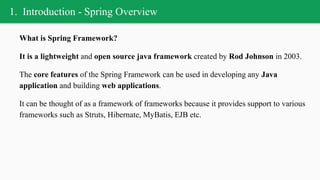 1. Introduction - Spring Overview
What is Spring Framework?
It is a lightweight and open source java framework created by Rod Johnson in 2003.
The core features of the Spring Framework can be used in developing any Java
application and building web applications.
It can be thought of as a framework of frameworks because it provides support to various
frameworks such as Struts, Hibernate, MyBatis, EJB etc.
 