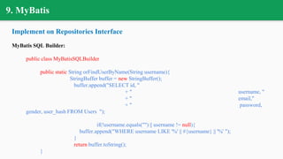 9. MyBatis
Implement on Repositories Interface
MyBatis SQL Builder:
public class MyBatisSQLBuilder
public static String orFindUserByName(String username){
StringBuffer buffer = new StringBuffer();
buffer.append("SELECT id, "
+ " username, "
+ " email,"
+ " password,
gender, user_hash FROM Users ");
if(!username.equals("") || username != null){
buffer.append("WHERE username LIKE '%' || #{username} || '%' ");
}
return buffer.toString();
}
 