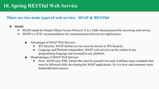 10. Spring RESTful Web Service
There are two main types of web service: SOAP & RESTful
❖ SOAP:
➢ SOAP stands for Simple Object Access Protocol. It is a XML-based protocol for accessing web service.
➢ SOAP is a W3C recommendation for communication between two applications.
■ Advantages of SOAP Web Services:
● WS Security: SOAP defines its own security known as WS Security.
● Language and Platform independent: SOAP web services can be written in any
programming language and executed in any platform.
■ Disadvantages of SOAP Web Services
● Slow: SOAP uses XML format that must be parsed to be read. It defines many standards that
must be followed while developing the SOAP applications. So it is slow and consumes more
bandwidth and resource.
 