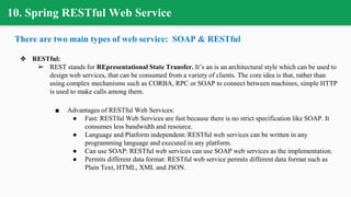 10. Spring RESTful Web Service
There are two main types of web service: SOAP & RESTful
❖ RESTful:
➢ REST stands for REpresentational State Transfer. It’s an is an architectural style which can be used to
design web services, that can be consumed from a variety of clients. The core idea is that, rather than
using complex mechanisms such as CORBA, RPC or SOAP to connect between machines, simple HTTP
is used to make calls among them.
■ Advantages of RESTful Web Services:
● Fast: RESTful Web Services are fast because there is no strict specification like SOAP. It
consumes less bandwidth and resource.
● Language and Platform independent: RESTful web services can be written in any
programming language and executed in any platform.
● Can use SOAP: RESTful web services can use SOAP web services as the implementation.
● Permits different data format: RESTful web service permits different data format such as
Plain Text, HTML, XML and JSON.
 