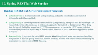 10. Spring RESTful Web Service
Building RESTful Web Service with Spring Framework
❖ @RestController: is itself annotated with @ResponseBody, and can be considered as combination of
@Controller and @ResponseBody.
❖ @RequestBody: If a method parameter is annotated with @RequestBody, Spring will bind the incoming HTTP
request body(for the URL mentioned in @RequestMapping for that method) to that parameter. While doing
that, Spring will [behind the scenes] use HTTP Message converters to convert the HTTP request body into
domain object [deserialize request body to domain object], based on ACCEPT or Content-Type header present
in request.
❖ ResponseEntity: It represents the entire HTTP response. Good thing about it is that you can control anything
that goes into it. You can specify status code, headers, and body. It comes with several constructors to carry the
information you want to sent in HTTP Response.
 