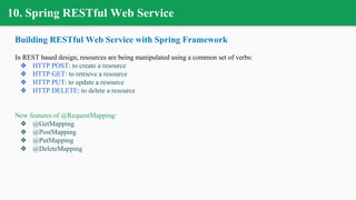 10. Spring RESTful Web Service
Building RESTful Web Service with Spring Framework
In REST based design, resources are being manipulated using a common set of verbs:
❖ HTTP POST: to create a resource
❖ HTTP GET: to retrieve a resource
❖ HTTP PUT: to update a resource
❖ HTTP DELETE: to delete a resource
New features of @RequestMapping:
❖ @GetMapping
❖ @PostMapping
❖ @PutMapping
❖ @DeleteMapping
 