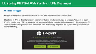 10. Spring RESTful Web Service - APIs Document
What is Swagger?
Swagger allows you to describe the structure of your APIs so that machines can read them.
The ability of APIs to describe their own structure is the root of all awesomeness in Swagger. Why is it so great?
Well, by reading your API’s structure, we can automatically build beautiful and interactive API documentation. We
can also automatically generate client libraries for your API in many languages and explore other possibilities like
automated testing.
 