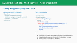 10. Spring RESTful Web Service - APIs Document
Adding Swagger to Spring REST APIs
Adding the Maven Dependency
<dependency>
<groupId>io.springfox</groupId>
<artifactId>springfox-swagger2</artifactId>
<version>2.6.1</version>
</dependency>
Java Configuration
@Configuration
@EnableSwagger2
public class SwaggerConfig {
@Bean
public Docket api() {
return new Docket(DocumentationType.SWAGGER_2)
.select()
.apis(RequestHandlerSelectors.any())
.paths(PathSelectors.any())
.build();
}
}
● Swagger 2 is enabled through the @EnableSwagger2 annotation.
● RequestHandlerSelectors: Define REST APIs Based Package
● PathSelectors: Define REST APIs Path
 
