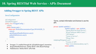 10. Spring RESTful Web Service - APIs Document
Adding Swagger to Spring REST APIs
Java Configuration
@Configuration
@EnableSwagger2
public class SwaggerConfig {
@Bean
public Docket api() {
return new Docket(DocumentationType.SWAGGER_2)
.select()
.apis(RequestHandlerSelectors.any())
.paths(PathSelectors.any())
.build();
}
}
● Swagger 2 is enabled through the @EnableSwagger2 annotation.
● RequestHandlerSelectors: Define REST APIs Based Package
● PathSelectors: Define REST APIs Path
Terms, contact information and license to use the
API.
private ApiInfo apiInfo() {
ApiInfo apiInfo = new ApiInfo(
"Spring RESTful Web Service",
"Korea Software HRD Center.",
"API Spring",
"Terms of service",
"Pheng Tola -
tolapheng99@gmail.com",
"License of API",
"http://www.khmeracademy.org/");
return apiInfo;
}
 