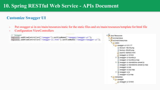10. Spring RESTful Web Service - APIs Document
Customize Swagger UI
- Put swagger ui in src/main/resources/static for the static files and src/main/resources/template for html file
- Configuration ViewControllers
 