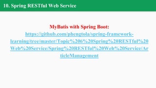 10. Spring RESTful Web Service
MyBatis with Spring Boot:
https://github.com/phengtola/spring-framework-
learning/tree/master/Topic%206%20Spring%20RESTful%20
Web%20Service/Spring%20RESTful%20Web%20Service/Ar
ticleManagement
 