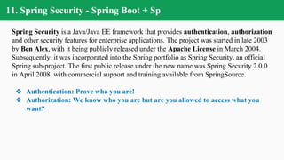 11. Spring Security - Spring Boot + Sp
Spring Security is a Java/Java EE framework that provides authentication, authorization
and other security features for enterprise applications. The project was started in late 2003
by Ben Alex, with it being publicly released under the Apache License in March 2004.
Subsequently, it was incorporated into the Spring portfolio as Spring Security, an official
Spring sub-project. The first public release under the new name was Spring Security 2.0.0
in April 2008, with commercial support and training available from SpringSource.
❖ Authentication: Prove who you are!
❖ Authorization: We know who you are but are you allowed to access what you
want?
 