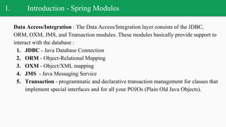 1. Introduction - Spring Modules
Data Access/Integration : The Data Access/Integration layer consists of the JDBC,
ORM, OXM, JMS, and Transaction modules. These modules basically provide support to
interact with the database :
1. JDBC - Java Database Connection
2. ORM - Object-Relational Mapping
3. OXM - Object/XML mapping
4. JMS - Java Messaging Service
5. Transaction - programmatic and declarative transaction management for classes that
implement special interfaces and for all your POJOs (Plain Old Java Objects).
 