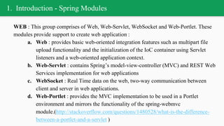 1. Introduction - Spring Modules
WEB : This group comprises of Web, Web-Servlet, WebSocket and Web-Portlet. These
modules provide support to create web application :
a. Web : provides basic web-oriented integration features such as multipart file
upload functionality and the initialization of the IoC container using Servlet
listeners and a web-oriented application context.
b. Web-Servlet : contains Spring’s model-view-controller (MVC) and REST Web
Services implementation for web applications
c. WebSocket : Real Time data on the web, two-way communication between
client and server in web applications.
d. Web-Portlet : provides the MVC implementation to be used in a Portlet
environment and mirrors the functionality of the spring-webmvc
module.(http://stackoverflow.com/questions/1480528/what-is-the-difference-
between-a-portlet-and-a-servlet )
 