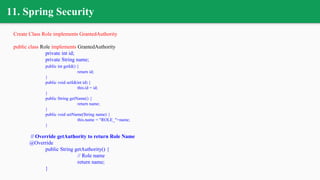 11. Spring Security
Create Class Role implements GrantedAuthority
public class Role implements GrantedAuthority
private int id;
private String name;
public int getId() {
return id;
}
public void setId(int id) {
this.id = id;
}
public String getName() {
return name;
}
public void setName(String name) {
this.name = "ROLE_"+name;
}
// Override getAuthority to return Role Name
@Override
public String getAuthority() {
// Role name
return name;
}
 