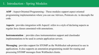 1. Introduction - Spring Modules
AOP : Aspect-Oriented Programming - These modules support aspect oriented
programming implementation where you can use Advices, Pointcuts etc. to decouple the
code.
Aspects : provides integration with AspectJ. refers to a style of declaring aspects as
regular Java classes annotated with annotations.
Instrumentation : provides class instrumentation support and classloader
implementations to be used in certain application servers.
Messaging : provides support for STOMP as the WebSocket sub-protocol to use in
applications. It also supports an annotation programming model for routing and
processing STOMP messages from WebSocket clients.
 