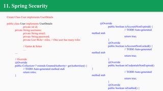 11. Spring Security
Create Class User implements UserDetails
public class User implements UserDetails
private int id;
private String username;
private String email;
private String password;
private List<Role> roles; // One user has many roles
// Getter & Setter
…
....
// Override
@Override
public Collection<? extends GrantedAuthority> getAuthorities() {
// TODO Auto-generated method stub
return roles;
}
@Override
public boolean isAccountNonExpired() {
// TODO Auto-generated
method stub
return true;
}
@Override
public boolean isAccountNonLocked() {
// TODO Auto-generated
method stub
return true;
}
@Override
public boolean isCredentialsNonExpired()
{
// TODO Auto-generated
method stub
return true;
}
@Override
public boolean isEnabled() {
 