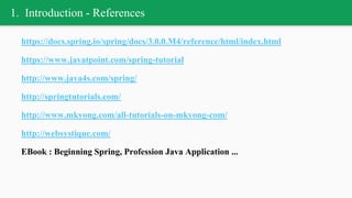 1. Introduction - References
https://docs.spring.io/spring/docs/3.0.0.M4/reference/html/index.html
https://www.javatpoint.com/spring-tutorial
http://www.java4s.com/spring/
http://springtutorials.com/
http://www.mkyong.com/all-tutorials-on-mkyong-com/
http://websystique.com/
EBook : Beginning Spring, Profession Java Application ...
 