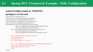 4.1 Spring MVC Framework Example - XML Configuration
contextConfigLocation in WEB-INF:
springmvc-servlet.xml
<?xml version="1.0" encoding="UTF-8"?>
<beans xmlns="http://www.springframework.org/schema/beans"
xmlns:xsi="http://www.w3.org/2001/XMLSchema-instance"
xmlns:context="http://www.springframework.org/schema/context"
xmlns:mvc="http://www.springframework.org/schema/mvc"
xsi:schemaLocation="http://www.springframework.org/schema/beans
http://www.springframework.org/schema/beans/spring-beans-4.0.xsd
http://www.springframework.org/schema/context
http://www.springframework.org/schema/context/spring-context-4.0.xsd
http://www.springframework.org/schema/mvc
http://www.springframework.org/schema/mvc/spring-mvc-4.0.xsd">
<context:component-scan base-package="com.student" />
<context:annotation-config />
<mvc:annotation-driven />
<mvc:resources mapping="/**" location="/" />
<bean class="org.springframework.web.servlet.view.InternalResourceViewResolver">
<property name="prefix" value="/WEB-INF/pages/" />
<property name="suffix" value=".jsp" />
</bean>
</beans>
 