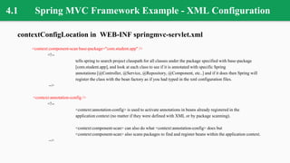 4.1 Spring MVC Framework Example - XML Configuration
contextConfigLocation in WEB-INF springmvc-servlet.xml
<context:component-scan base-package="com.student.app" />
<!--
tells spring to search project classpath for all classes under the package specified with base-package
[com.student.app], and look at each class to see if it is annotated with specific Spring
annotations [@Controller, @Service, @Repository, @Component, etc..] and if it does then Spring will
register the class with the bean factory as if you had typed in the xml configuration files.
-->
<context:annotation-config />
<!--
<context:annotation-config> is used to activate annotations in beans already registered in the
application context (no matter if they were defined with XML or by package scanning).
<context:component-scan> can also do what <context:annotation-config> does but
<context:component-scan> also scans packages to find and register beans within the application context.
-->
 