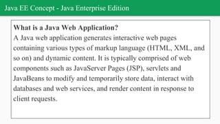 Java EE Concept - Java Enterprise Edition
What is a Java Web Application?
A Java web application generates interactive web pages
containing various types of markup language (HTML, XML, and
so on) and dynamic content. It is typically comprised of web
components such as JavaServer Pages (JSP), servlets and
JavaBeans to modify and temporarily store data, interact with
databases and web services, and render content in response to
client requests.
 