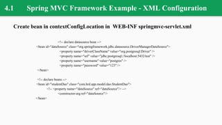 4.1 Spring MVC Framework Example - XML Configuration
Create bean in contextConfigLocation in WEB-INF springmvc-servlet.xml
<!-- declare datasource bean -->
<bean id="dataSource" class="org.springframework.jdbc.datasource.DriverManagerDataSource">
<property name="driverClassName" value="org.postgresql.Driver" />
<property name="url" value="jdbc:postgresql://localhost:5432/test" />
<property name="username" value="postgres" />
<property name="password" value="123" />
</bean>
<!-- declare beans -->
<bean id="studentDao" class="com.hrd.app.model.dao.StudentDao">
<!-- <property name="dataSource" ref="dataSource"/> -->
<constructor-arg ref="dataSource"/>
</bean>
 