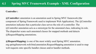 4.1 Spring MVC Framework Example - XML Configuration
Controller :
@Controller: annotation is an annotation used in Spring MVC framework (the
component of Spring Framework used to implement Web Application). The @Controller
annotation indicates that a particular class serves the role of a controller. The
@Controller annotation acts as a stereotype for the annotated class, indicating its role.
The dispatcher scans such annotated classes for mapped methods and detects
@RequestMapping annotations.
@RequestMapping: is one of the most widely used Spring MVC annotation.
org.springframework.web.bind.annotation.RequestMapping annotation is used to map
web requests onto specific handler classes and/or handler methods.
 