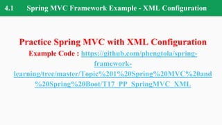 4.1 Spring MVC Framework Example - XML Configuration
Practice Spring MVC with XML Configuration
Example Code : https://github.com/phengtola/spring-
framework-
learning/tree/master/Topic%201%20Spring%20MVC%20and
%20Spring%20Boot/T17_PP_SpringMVC_XML
 