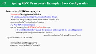 4.2 Spring MVC Framework Example - Java Configuration
Bootstraps : HRDBootstrap.java
implements WebApplicationInitializer
// 1. Create AnnotationConfigWebApplicationContext Object
AnnotationConfigWebApplicationContext servletContext = new
AnnotationConfigWebApplicationContext();
// 2. Add the Configuration class
servletContext.register(HRDWebConfiguraion.class);
// 3. Create DispatcherServlet, add it to container, and assign it to the servletRegistration
ServletRegistration.Dynamic dispatcherServlet =
container.addServlet("MyspringDispatcher", new
DispatcherServlet(servletContext));
dispatcherServlet.addMapping("/");
dispatcherServlet.setLoadOnStartup(1);
 