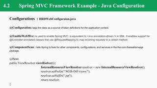 4.2 Spring MVC Framework Example - Java Configuration
Configurations : HRDWebConfiguraion.java
@Configuration: tags the class as a source of bean definitions for the application context.
@EnableWebMvc: is used to enable Spring MVC. is equivalent to <mvc:annotation-driven /> in XML. It enables support for
@Controller-annotated classes that use @RequestMapping to map incoming requests to a certain method.
@ComponentScan : tells Spring to look for other components, configurations, and services in the the com.therealdanvega
package.
@Bean
public ViewResolver viewRsolver(){
InternalResourceViewResolver resolver = new InternalResourceViewResolver();
resolver.setPrefix("/WEB-INF/views/");
resolver.setSuffix(".jsp");
return resolver;
}
 