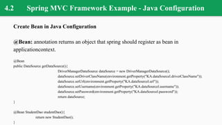 4.2 Spring MVC Framework Example - Java Configuration
Create Bean in Java Configuration
@Bean: annotation returns an object that spring should register as bean in
applicationcontext.
@Bean
public DataSource getDataSource(){
DriverManagerDataSource dataSource = new DriverManagerDataSource();
dataSource.setDriverClassName(environment.getProperty("KA.dataSourcel.driverClassName"));
dataSource.setUrl(environment.getProperty("KA.dataSourcel.url"));
dataSource.setUsername(environment.getProperty("KA.dataSourcel.username"));
dataSource.setPassword(environment.getProperty("KA.dataSourcel.password"));
return dataSource;
}
@Bean StudentDao studentDao(){
return new StudentDao();
}
 