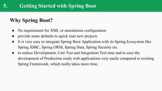 5. Getting Started with Spring Boot
Why Spring Boot?
● No requirement for XML or annotations configuration
● provide some defaults to quick start new projects
● It is very easy to integrate Spring Boot Application with its Spring Ecosystem like
Spring JDBC, Spring ORM, Spring Data, Spring Security etc.
● to reduce Development, Unit Test and Integration Test time and to ease the
development of Production ready web applications very easily compared to existing
Spring Framework, which really takes more time.
 