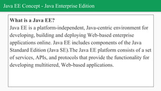 Java EE Concept - Java Enterprise Edition
What is a Java EE?
Java EE is a platform-independent, Java-centric environment for
developing, building and deploying Web-based enterprise
applications online. Java EE includes components of the Java
Standard Edition (Java SE).The Java EE platform consists of a set
of services, APIs, and protocols that provide the functionality for
developing multitiered, Web-based applications.
 