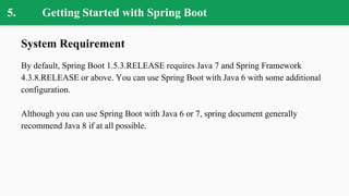 5. Getting Started with Spring Boot
System Requirement
By default, Spring Boot 1.5.3.RELEASE requires Java 7 and Spring Framework
4.3.8.RELEASE or above. You can use Spring Boot with Java 6 with some additional
configuration.
Although you can use Spring Boot with Java 6 or 7, spring document generally
recommend Java 8 if at all possible.
 