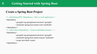 5. Getting Started with Spring Boot
Create a Spring Boot Project
<!-- Add Spring MVC Dependency - This is a web application-->
<dependency
<groupId>org.springframework.boot</groupId>
<artifactId>spring-boot-starter-web</artifactId>
</dependency>
<!-- Add Tomcat Dependency - Tomcat embedded container -->
<dependency>
<groupId>org.springframework.boot</groupId>
<artifactId>spring-boot-starter-tomcat</artifactId>
<scope>provided</scope>
</dependency>
 