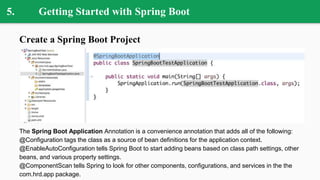 5. Getting Started with Spring Boot
Create a Spring Boot Project
The Spring Boot Application Annotation is a convenience annotation that adds all of the following:
@Configuration tags the class as a source of bean definitions for the application context.
@EnableAutoConfiguration tells Spring Boot to start adding beans based on class path settings, other
beans, and various property settings.
@ComponentScan tells Spring to look for other components, configurations, and services in the the
com.hrd.app package.
 