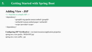 5. Getting Started with Spring Boot
Adding View - JSP
<!-- Need this to compile JSP -->
<dependency>
<groupId>org.apache.tomcat.embed</groupId>
<artifactId>tomcat-embed-jasper</artifactId>
<scope>provided</scope>
</dependency>
Configuring JSP ViewResolver : /src/main/resources/application.properties
spring.mvc.view.prefix: /WEB-INF/jsp/
spring.mvc.view.suffix: .jsp
 